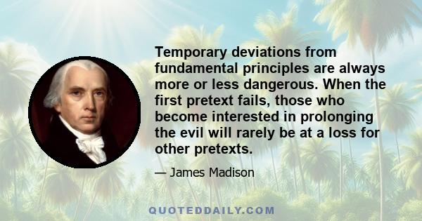 Temporary deviations from fundamental principles are always more or less dangerous. When the first pretext fails, those who become interested in prolonging the evil will rarely be at a loss for other pretexts.