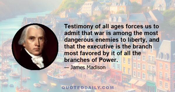 Testimony of all ages forces us to admit that war is among the most dangerous enemies to liberty, and that the executive is the branch most favored by it of all the branches of Power.