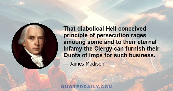 That diabolical Hell conceived principle of persecution rages amoung some and to their eternal Infamy the Clergy can furnish their Quota of Imps for such business.