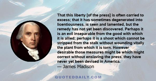 That this liberty [of the press] is often carried to excess; that it has sometimes degenerated into licentiousness, is seen and lamented, but the remedy has not yet been discovered. Perhaps it is an evil inseparable