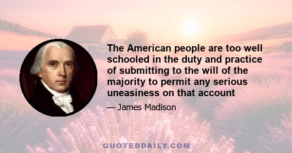 The American people are too well schooled in the duty and practice of submitting to the will of the majority to permit any serious uneasiness on that account