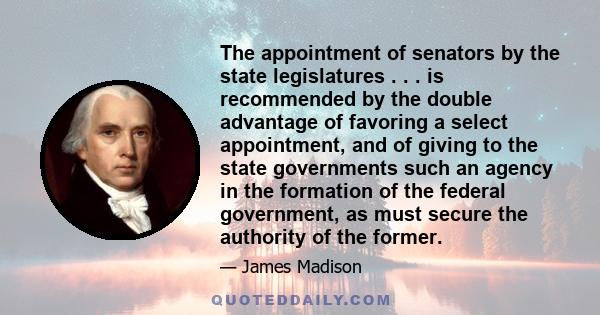 The appointment of senators by the state legislatures . . . is recommended by the double advantage of favoring a select appointment, and of giving to the state governments such an agency in the formation of the federal