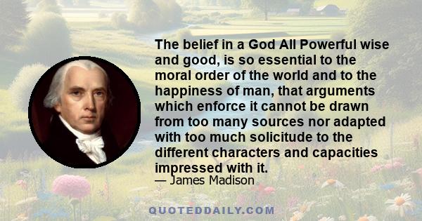 The belief in a God All Powerful wise and good, is so essential to the moral order of the world and to the happiness of man, that arguments which enforce it cannot be drawn from too many sources nor adapted with too