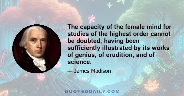 The capacity of the female mind for studies of the highest order cannot be doubted, having been sufficiently illustrated by its works of genius, of erudition, and of science.