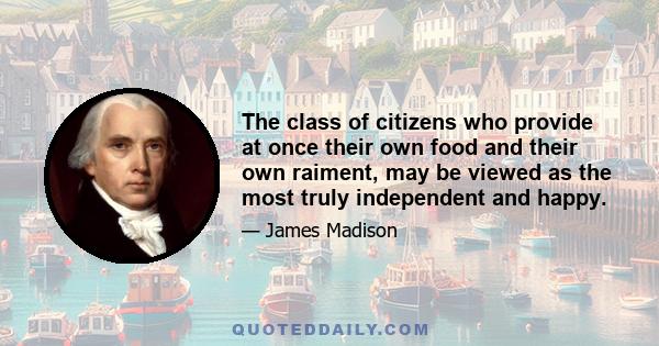 The class of citizens who provide at once their own food and their own raiment, may be viewed as the most truly independent and happy. They are more: they are the best basis of public liberty, and the strongest bulwark