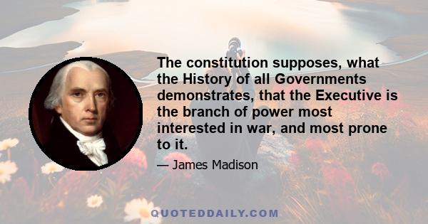 The constitution supposes, what the History of all Governments demonstrates, that the Executive is the branch of power most interested in war, and most prone to it.