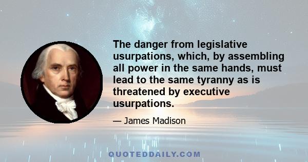 The danger from legislative usurpations, which, by assembling all power in the same hands, must lead to the same tyranny as is threatened by executive usurpations.