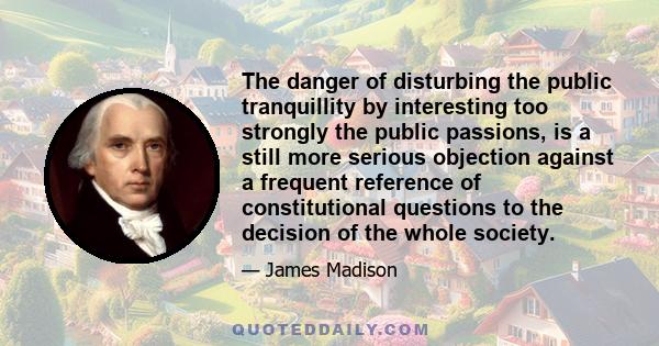 The danger of disturbing the public tranquillity by interesting too strongly the public passions, is a still more serious objection against a frequent reference of constitutional questions to the decision of the whole