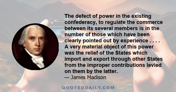 The defect of power in the existing confederacy, to regulate the commerce between its several members is in the number of those which have been clearly pointed out by experience . . . . A very material object of this