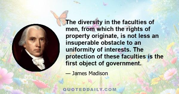 The diversity in the faculties of men, from which the rights of property originate, is not less an insuperable obstacle to an uniformity of interests. The protection of these faculties is the first object of government.