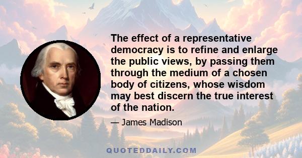 The effect of a representative democracy is to refine and enlarge the public views, by passing them through the medium of a chosen body of citizens, whose wisdom may best discern the true interest of the nation.