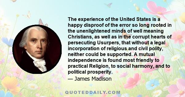 The experience of the United States is a happy disproof of the error so long rooted in the unenlightened minds of well meaning Christians, as well as in the corrupt hearts of persecuting Usurpers, that without a legal