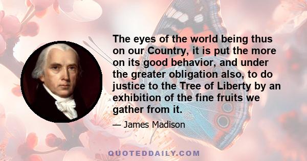 The eyes of the world being thus on our Country, it is put the more on its good behavior, and under the greater obligation also, to do justice to the Tree of Liberty by an exhibition of the fine fruits we gather from it.