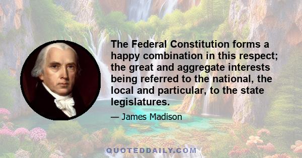 The Federal Constitution forms a happy combination in this respect; the great and aggregate interests being referred to the national, the local and particular, to the state legislatures.