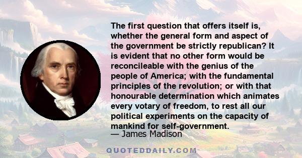 The first question that offers itself is, whether the general form and aspect of the government be strictly republican? It is evident that no other form would be reconcileable with the genius of the people of America;