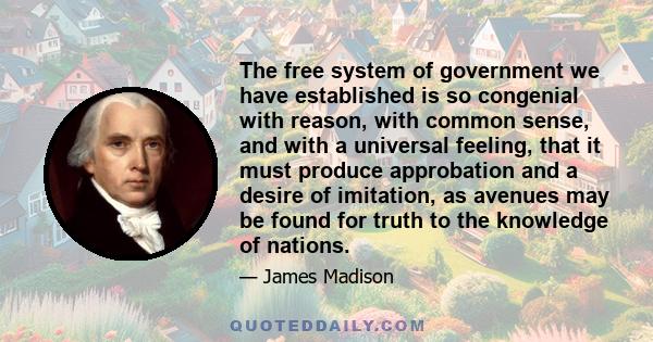 The free system of government we have established is so congenial with reason, with common sense, and with a universal feeling, that it must produce approbation and a desire of imitation, as avenues may be found for