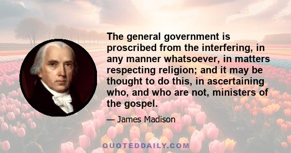 The general government is proscribed from the interfering, in any manner whatsoever, in matters respecting religion; and it may be thought to do this, in ascertaining who, and who are not, ministers of the gospel.