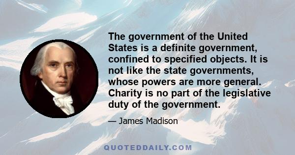 The government of the United States is a definite government, confined to specified objects. It is not like the state governments, whose powers are more general. Charity is no part of the legislative duty of the