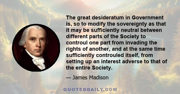 The great desideratum in Government is, so to modify the sovereignty as that it may be sufficiently neutral between different parts of the Society to controul one part from invading the rights of another, and at the