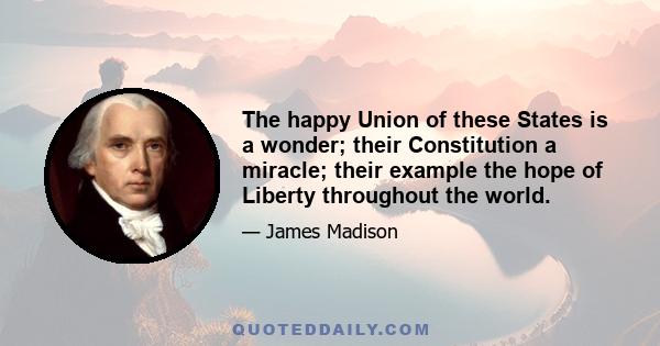 The happy Union of these States is a wonder; their Constitution a miracle; their example the hope of Liberty throughout the world.