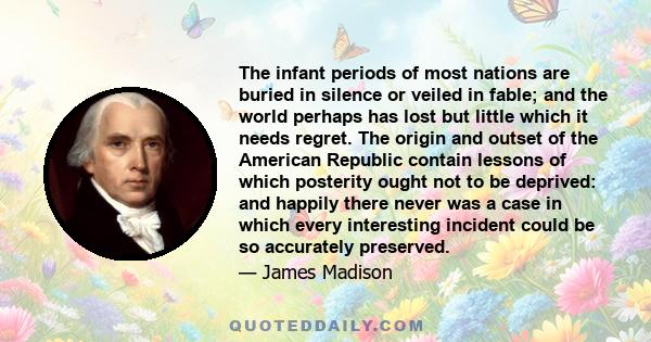 The infant periods of most nations are buried in silence or veiled in fable; and the world perhaps has lost but little which it needs regret. The origin and outset of the American Republic contain lessons of which