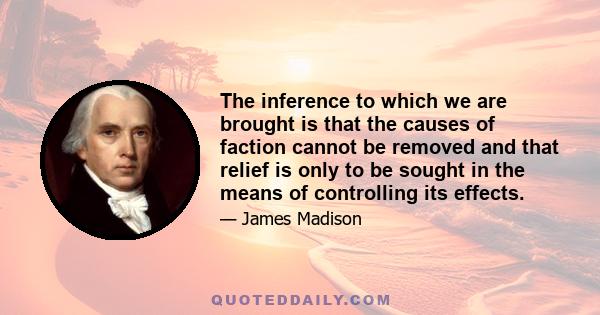 The inference to which we are brought is that the causes of faction cannot be removed and that relief is only to be sought in the means of controlling its effects.