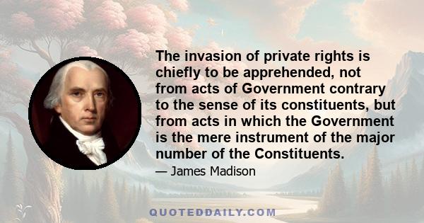 The invasion of private rights is chiefly to be apprehended, not from acts of Government contrary to the sense of its constituents, but from acts in which the Government is the mere instrument of the major number of the 