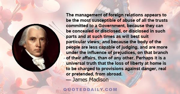 The management of foreign relations appears to be the most susceptible of abuse of all the trusts committed to a Government, because they can be concealed or disclosed, or disclosed in such parts and at such times as