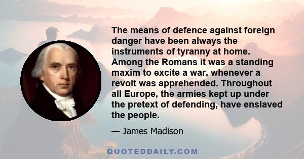 The means of defence against foreign danger have been always the instruments of tyranny at home. Among the Romans it was a standing maxim to excite a war, whenever a revolt was apprehended. Throughout all Europe, the