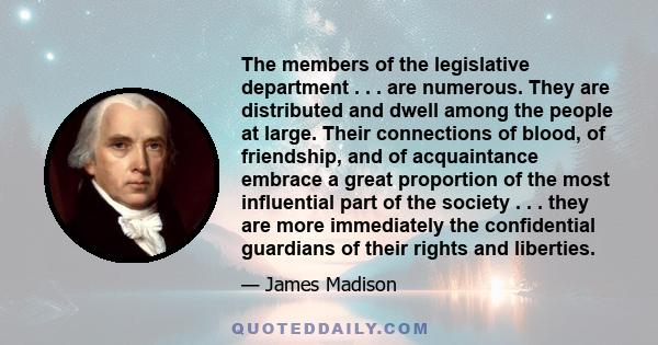 The members of the legislative department . . . are numerous. They are distributed and dwell among the people at large. Their connections of blood, of friendship, and of acquaintance embrace a great proportion of the