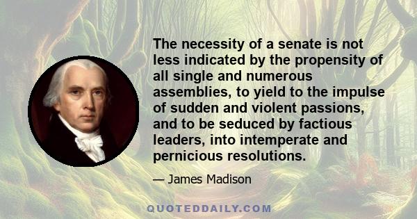 The necessity of a senate is not less indicated by the propensity of all single and numerous assemblies, to yield to the impulse of sudden and violent passions, and to be seduced by factious leaders, into intemperate