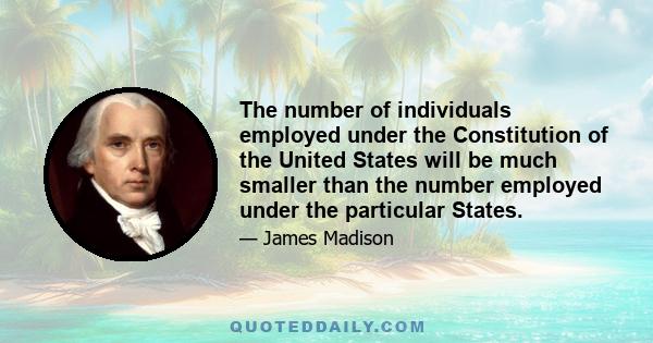 The number of individuals employed under the Constitution of the United States will be much smaller than the number employed under the particular States.