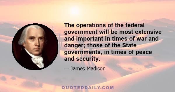 The operations of the federal government will be most extensive and important in times of war and danger; those of the State governments, in times of peace and security.