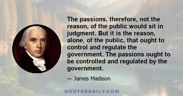 The passions, therefore, not the reason, of the public would sit in judgment. But it is the reason, alone, of the public, that ought to control and regulate the government. The passions ought to be controlled and