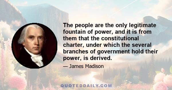 The people are the only legitimate fountain of power, and it is from them that the constitutional charter, under which the several branches of government hold their power, is derived.