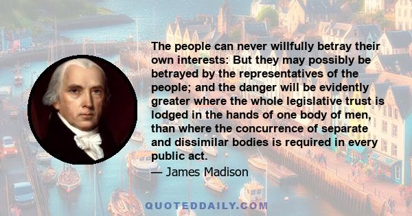 The people can never willfully betray their own interests: But they may possibly be betrayed by the representatives of the people; and the danger will be evidently greater where the whole legislative trust is lodged in