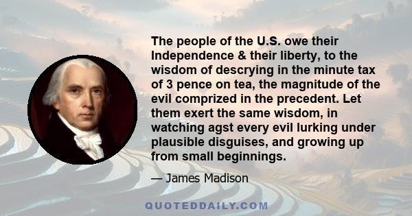 The people of the U.S. owe their Independence & their liberty, to the wisdom of descrying in the minute tax of 3 pence on tea, the magnitude of the evil comprized in the precedent. Let them exert the same wisdom, in