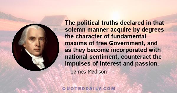 The political truths declared in that solemn manner acquire by degrees the character of fundamental maxims of free Government, and as they become incorporated with national sentiment, counteract the impulses of interest 