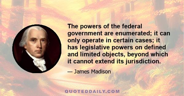 The powers of the federal government are enumerated; it can only operate in certain cases; it has legislative powers on defined and limited objects, beyond which it cannot extend its jurisdiction.