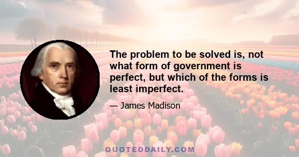 The problem to be solved is, not what form of government is perfect, but which of the forms is least imperfect.