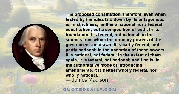 The proposed constitution, therefore, even when tested by the rules laid down by its antagonists, is, in strictness, neither a national nor a federal constitution; but a composition of both. In its foundation it is