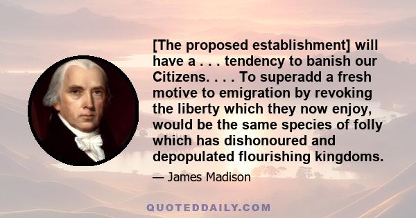 [The proposed establishment] will have a . . . tendency to banish our Citizens. . . . To superadd a fresh motive to emigration by revoking the liberty which they now enjoy, would be the same species of folly which has