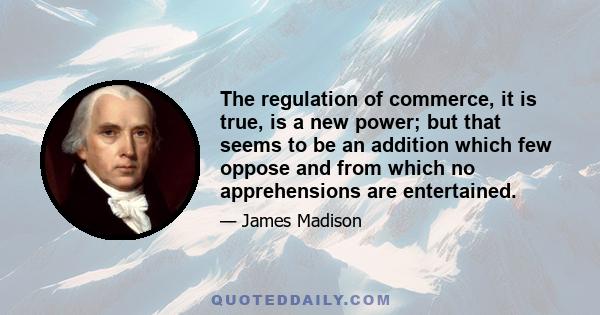 The regulation of commerce, it is true, is a new power; but that seems to be an addition which few oppose and from which no apprehensions are entertained.