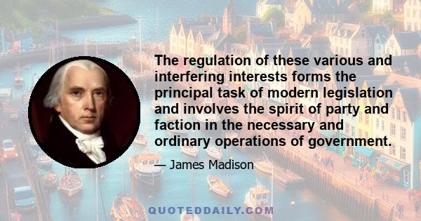 The regulation of these various and interfering interests forms the principal task of modern legislation and involves the spirit of party and faction in the necessary and ordinary operations of government.