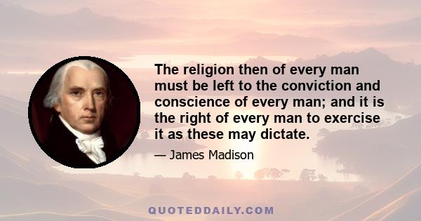 The religion then of every man must be left to the conviction and conscience of every man; and it is the right of every man to exercise it as these may dictate.