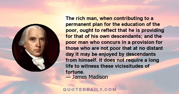 The rich man, when contributing to a permanent plan for the education of the poor, ought to reflect that he is providing for that of his own descendants; and the poor man who concurs in a provision for those who are not 