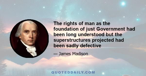 The rights of man as the foundation of just Government had been long understood but the superstructures projected had been sadly defective