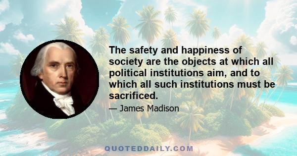 The safety and happiness of society are the objects at which all political institutions aim, and to which all such institutions must be sacrificed.