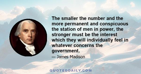 The smaller the number and the more permanent and conspicuous the station of men in power, the stronger must be the interest which they will individually feel in whatever concerns the government.