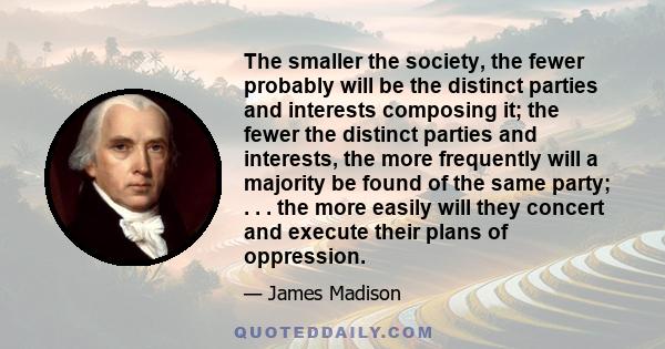 The smaller the society, the fewer probably will be the distinct parties and interests composing it; the fewer the distinct parties and interests, the more frequently will a majority be found of the same party; . . .